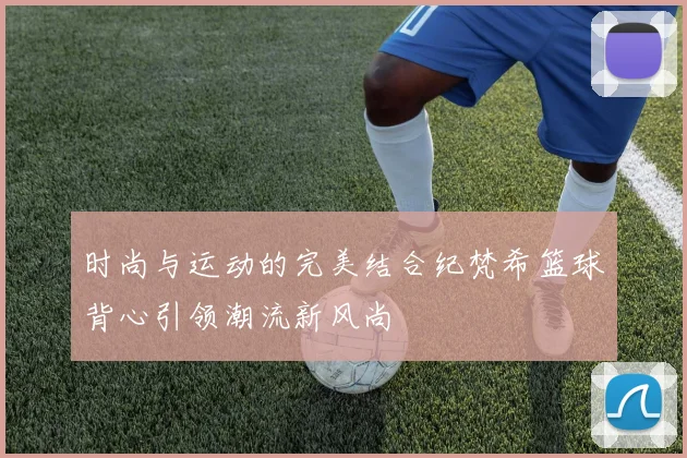 时尚与运动的完美结合纪梵希篮球背心引领潮流新风尚