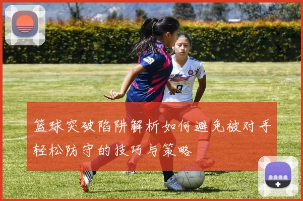 篮球突破陷阱解析如何避免被对手轻松防守的技巧与策略