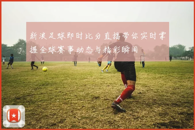 新浪足球即时比分直播带你实时掌握全球赛事动态与精彩瞬间