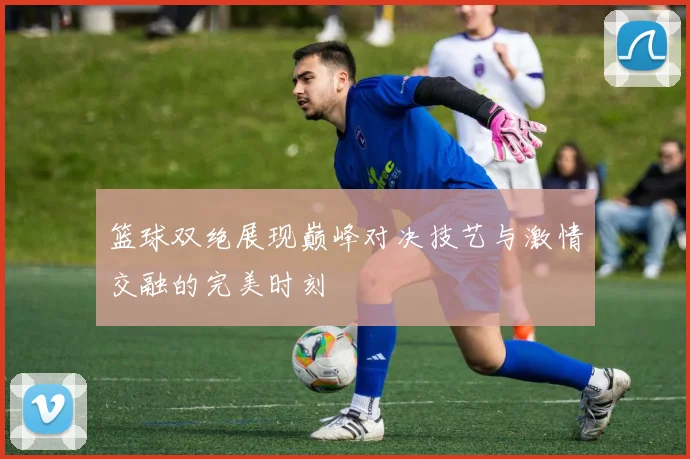 篮球双绝展现巅峰对决技艺与激情交融的完美时刻