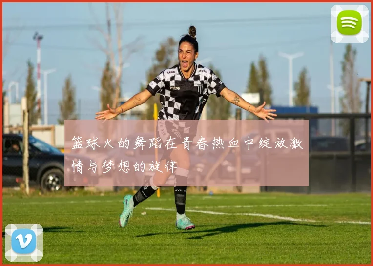 篮球火的舞蹈在青春热血中绽放激情与梦想的旋律