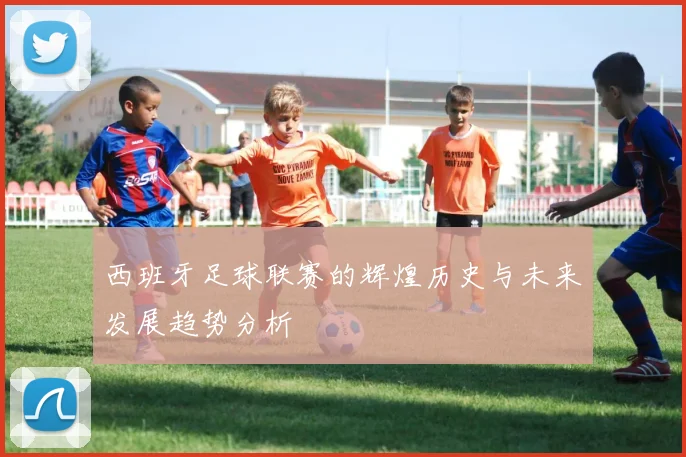 西班牙足球联赛的辉煌历史与未来发展趋势分析